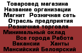 Товаровед магазина › Название организации ­ Магнит, Розничная сеть › Отрасль предприятия ­ Розничная торговля › Минимальный оклад ­ 33 400 - Все города Работа » Вакансии   . Ханты-Мансийский,Белоярский г.